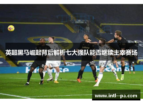 英超黑马崛起背后解析七大强队能否继续主宰赛场