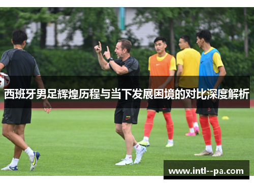 西班牙男足辉煌历程与当下发展困境的对比深度解析