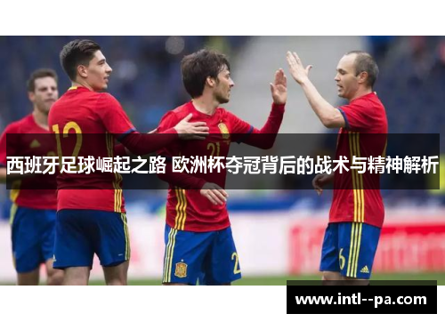 西班牙足球崛起之路 欧洲杯夺冠背后的战术与精神解析 西班牙足球崛起之路 欧洲杯夺冠背后的战术与精神解析