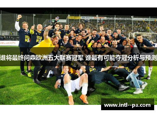 谁将最终问鼎欧洲五大联赛冠军 谁最有可能夺冠分析与预测