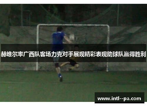 赫维尔率广西队客场力克对手展现精彩表现助球队赢得胜利