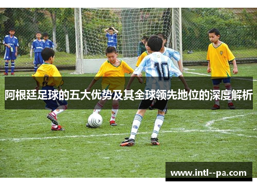 阿根廷足球的五大优势及其全球领先地位的深度解析