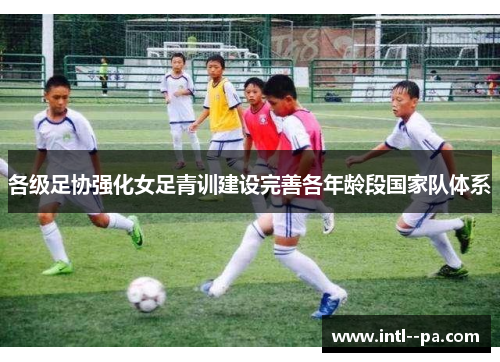各级足协强化女足青训建设完善各年龄段国家队体系 各级足协强化女足青训建设完善各年龄段国家队体系