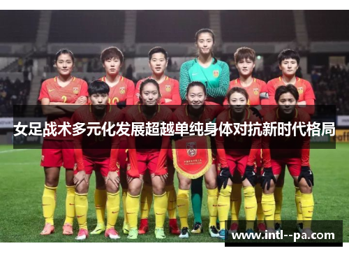 女足战术多元化发展超越单纯身体对抗新时代格局