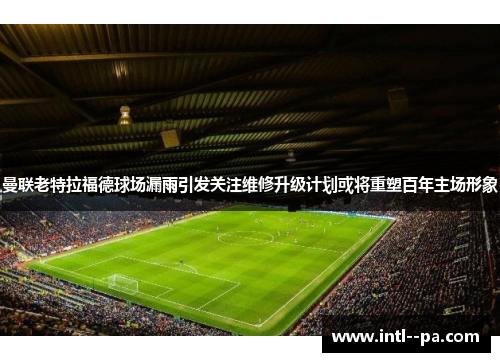 曼联老特拉福德球场漏雨引发关注维修升级计划或将重塑百年主场形象 曼联老特拉福德球场漏雨引发关注维修升级计划或将重塑百年主场形象