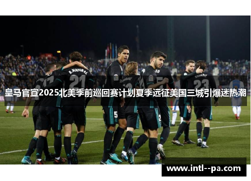 皇马官宣2025北美季前巡回赛计划夏季远征美国三城引爆迷热潮