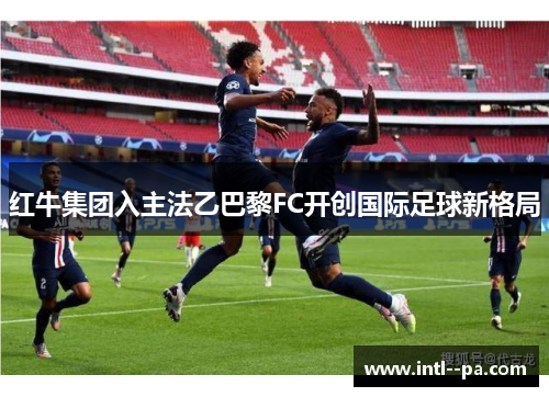 红牛集团入主法乙巴黎FC开创国际足球新格局 红牛集团入主法乙巴黎FC开创国际足球新格局