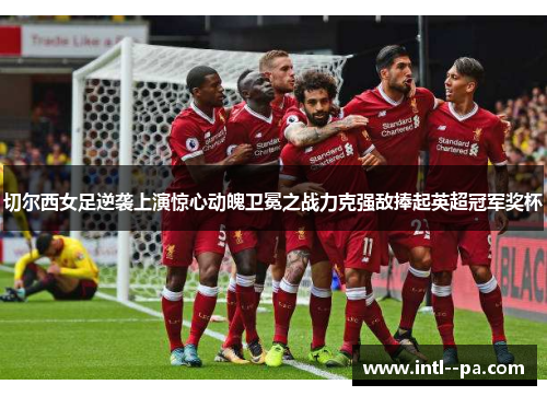 切尔西女足逆袭上演惊心动魄卫冕之战力克强敌捧起英超冠军奖杯