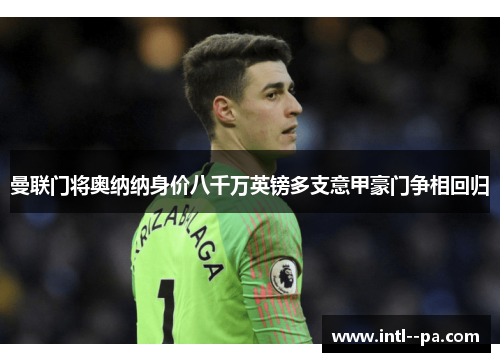 曼联门将奥纳纳身价八千万英镑多支意甲豪门争相回归