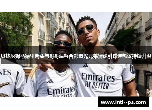 贝林厄姆马德里街头与哥哥温馨合影曝光兄弟情深引球迷热议持续升温 贝林厄姆马德里街头与哥哥温馨合影曝光兄弟情深引球迷热议持续升温
