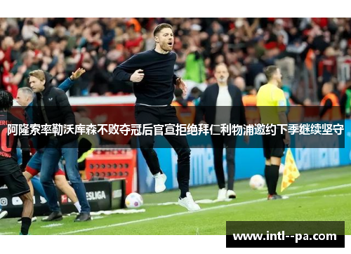 阿隆索率勒沃库森不败夺冠后官宣拒绝拜仁利物浦邀约下季继续坚守 阿隆索率勒沃库森不败夺冠后官宣拒绝拜仁利物浦邀约下季继续坚守