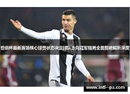 世俱杯最新赛场核心球员状态决定球队走向冠军格局全面前瞻解析深度 世俱杯最新赛场核心球员状态决定球队走向冠军格局全面前瞻解析深度