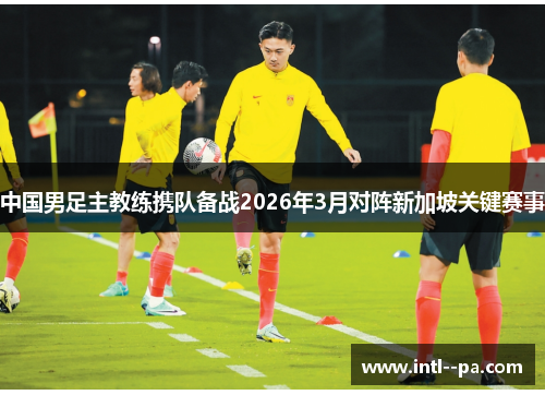 中国男足主教练携队备战2026年3月对阵新加坡关键赛事 中国男足主教练携队备战2026年3月对阵新加坡关键赛事