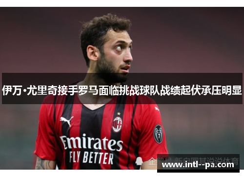 伊万·尤里奇接手罗马面临挑战球队战绩起伏承压明显 伊万·尤里奇接手罗马面临挑战球队战绩起伏承压明显