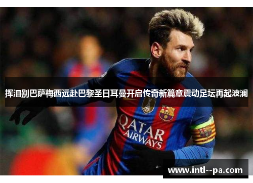 挥泪别巴萨梅西远赴巴黎圣日耳曼开启传奇新篇章震动足坛再起波澜 挥泪别巴萨梅西远赴巴黎圣日耳曼开启传奇新篇章震动足坛再起波澜