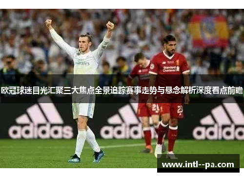 欧冠球迷目光汇聚三大焦点全景追踪赛事走势与悬念解析深度看点前瞻 欧冠球迷目光汇聚三大焦点全景追踪赛事走势与悬念解析深度看点前瞻