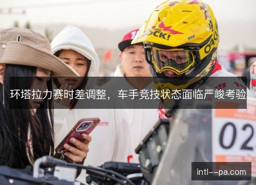 环塔拉力赛时差调整,车手竞技状态面临严峻考验 环塔拉力赛时差调整,车手竞技状态面临严峻考验